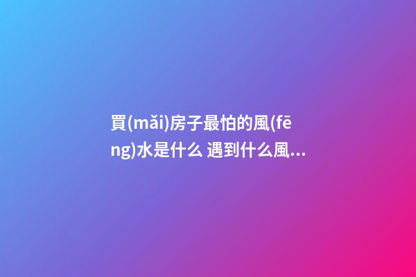 買(mǎi)房子最怕的風(fēng)水是什么 遇到什么風(fēng)水的房子不能買(mǎi)